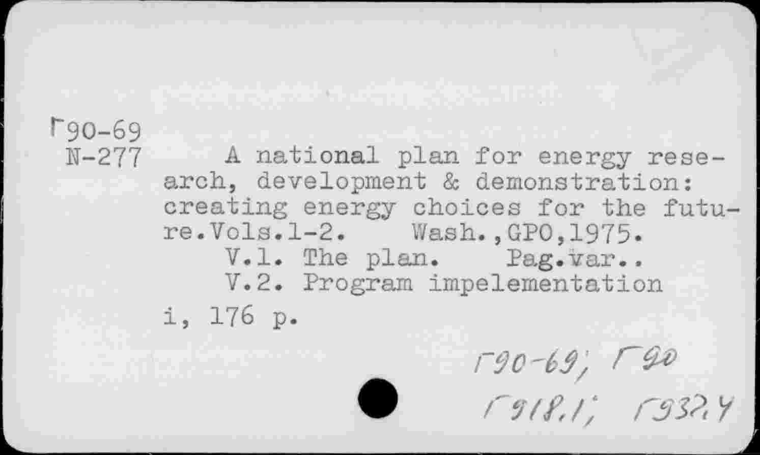 ﻿!“9O-69
11-277 A national plan for energy research, development & demonstration: creating energy choices for the future.Vols.1-2. Wash.,GPO,1975-
V.l. The plan. Pag.var..
V.2. Program impelementation i, 176 p.
rÿC'6i/ rs» r-jif. /; rss?. x